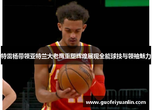 特雷杨带领亚特兰大老鹰重塑辉煌展现全能球技与领袖魅力