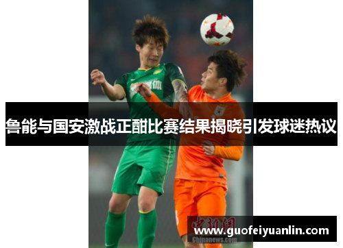 鲁能与国安激战正酣比赛结果揭晓引发球迷热议